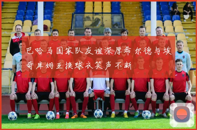 巴哈马国家队友谊深厚希尔德与埃奇库姆互换球衣笑声不断