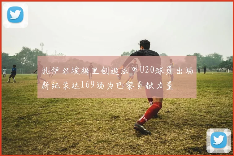 扎伊尔埃梅里创造法甲U20球员出场新纪录达169场为巴黎贡献力量