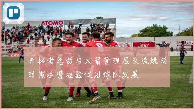 开拓者总裁与火箭管理层交流姚明时期运营经验促进球队发展