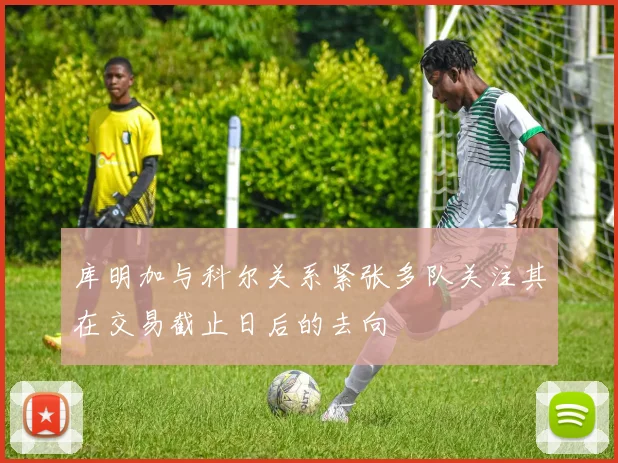 库明加与科尔关系紧张多队关注其在交易截止日后的去向