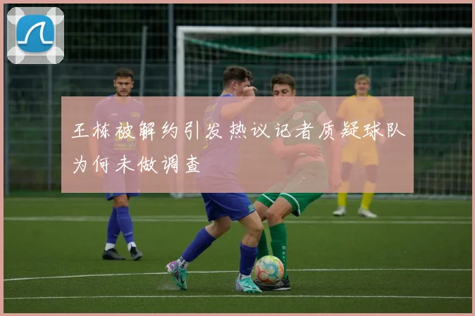 王栋被解约引发热议记者质疑球队为何未做调查