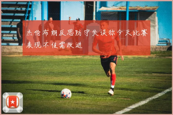 杰伦布朗反思防守失误称今天比赛表现不佳需改进