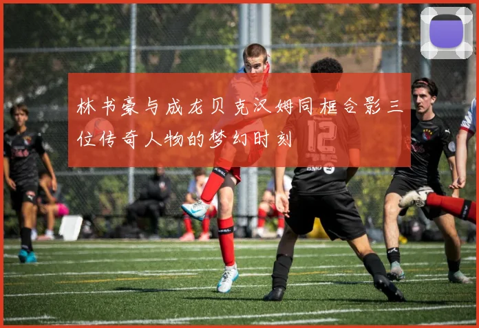 林书豪与成龙贝克汉姆同框合影三位传奇人物的梦幻时刻