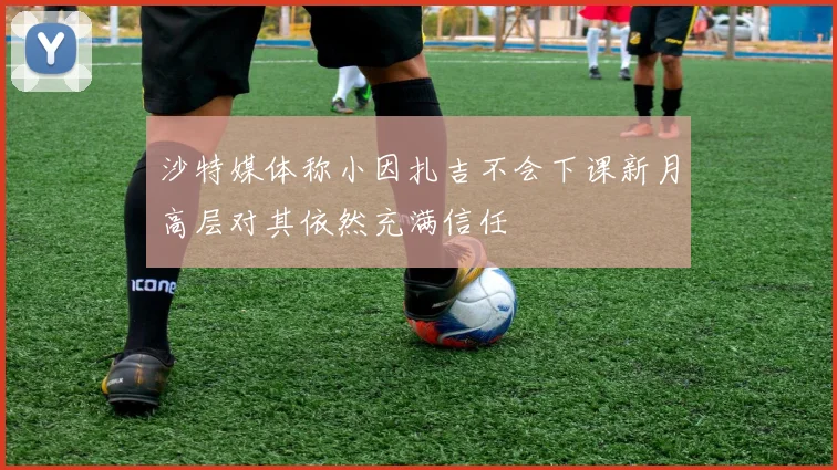 沙特媒体称小因扎吉不会下课新月高层对其依然充满信任
