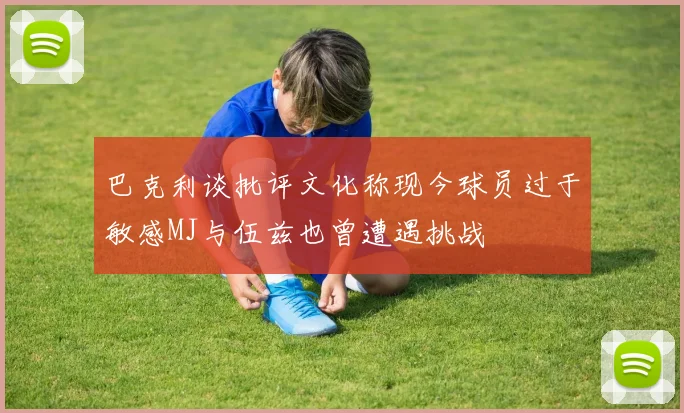 巴克利谈批评文化称现今球员过于敏感MJ与伍兹也曾遭遇挑战