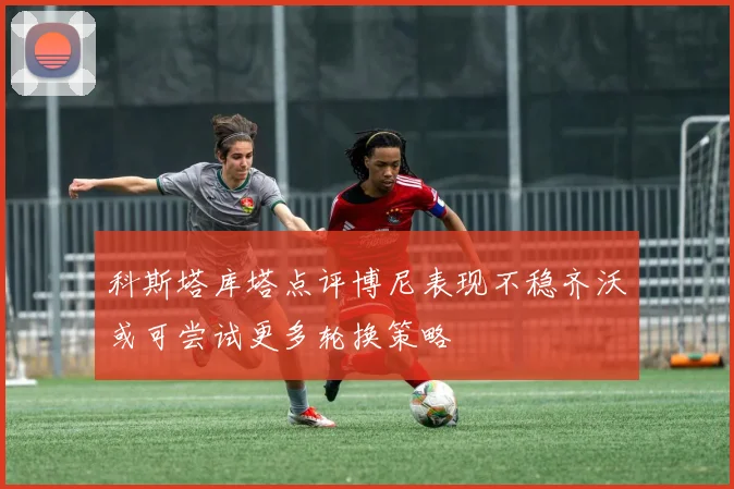 科斯塔库塔点评博尼表现不稳齐沃或可尝试更多轮换策略