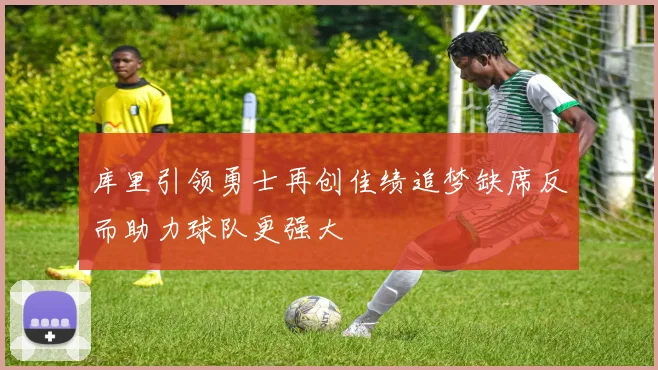 库里引领勇士再创佳绩追梦缺席反而助力球队更强大