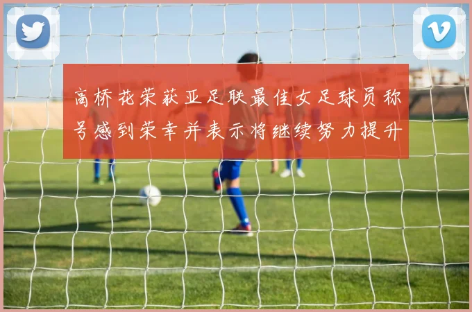 高桥花荣获亚足联最佳女足球员称号感到荣幸并表示将继续努力提升自己