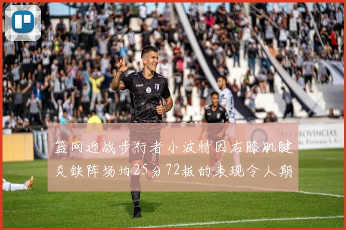 篮网迎战步行者小波特因右膝肌腱炎缺阵场均25分72板的表现令人期待