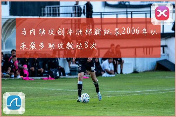 马内助攻创非洲杯新纪录2006年以来最多助攻数达8次