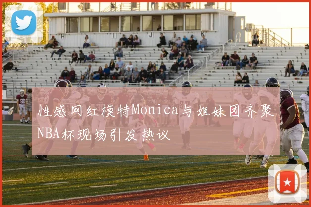 性感网红模特Monica与姐妹团齐聚NBA杯现场引发热议