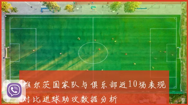 维尔茨国家队与俱乐部近10场表现对比进球助攻数据分析