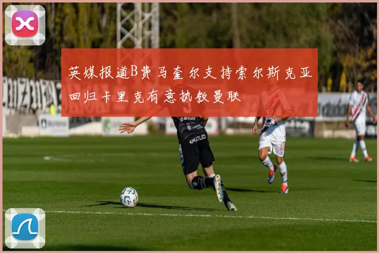 英媒报道B费马奎尔支持索尔斯克亚回归卡里克有意执教曼联